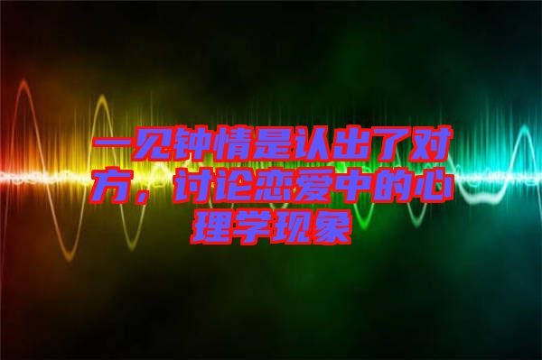 一見鐘情是認(rèn)出了對(duì)方，討論戀愛中的心理學(xué)現(xiàn)象