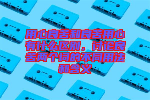 用心良苦和良苦用心有什么區(qū)別，討論良苦兩個詞的不同用法和含義