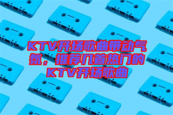 KTV開(kāi)場(chǎng)歌曲帶動(dòng)氣氛，推薦幾首熱門的KTV開(kāi)場(chǎng)歌曲