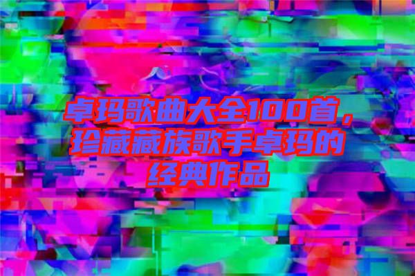 卓瑪歌曲大全100首，珍藏藏族歌手卓瑪?shù)慕?jīng)典作品