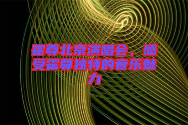 霍尊北京演唱會，感受霍尊獨特的音樂魅力