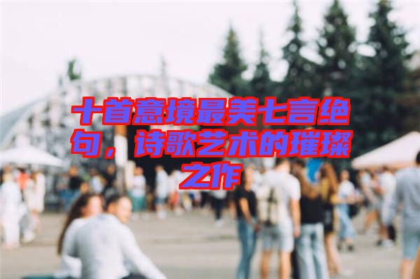 十首意境最美七言絕句，詩歌藝術的璀璨之作