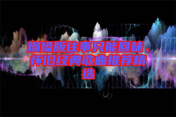 煙嗓版往事只能回味，懷舊經(jīng)典歌曲推薦精選