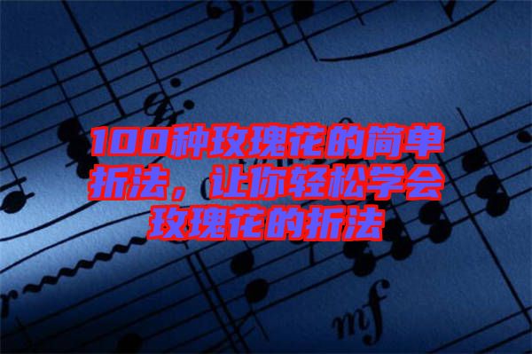 100種玫瑰花的簡(jiǎn)單折法，讓你輕松學(xué)會(huì)玫瑰花的折法