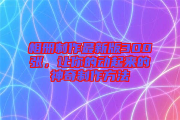 相冊制作最新版300張，讓你的動起來的神奇制作方法