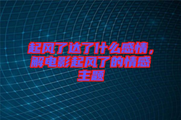 起風(fēng)了達(dá)了什么感情，解電影起風(fēng)了的情感主題