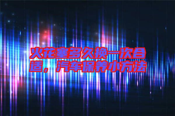火花塞多久換一次合適，汽車保養(yǎng)小方法