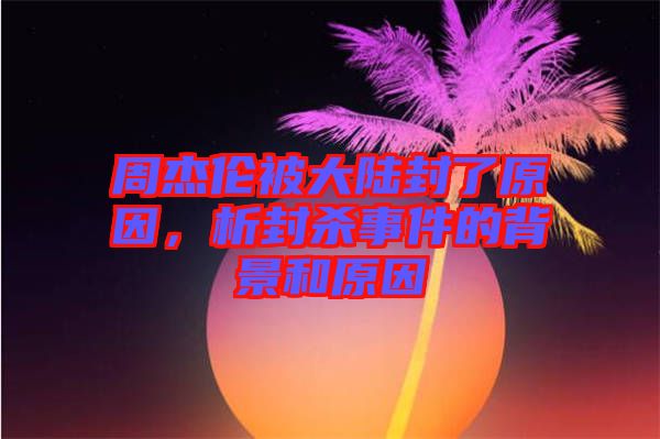 周杰倫被大陸封了原因，析封殺事件的背景和原因