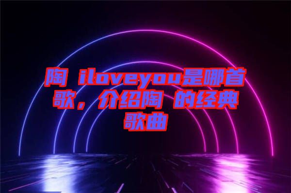 陶喆iloveyou是哪首歌，介紹陶喆的經典歌曲