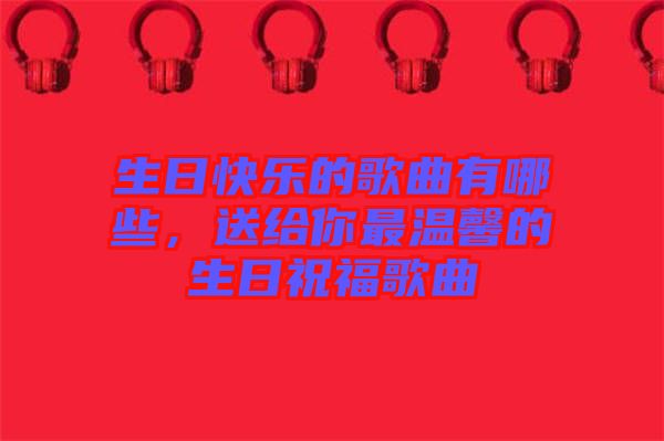 生日快樂的歌曲有哪些，送給你最溫馨的生日祝福歌曲