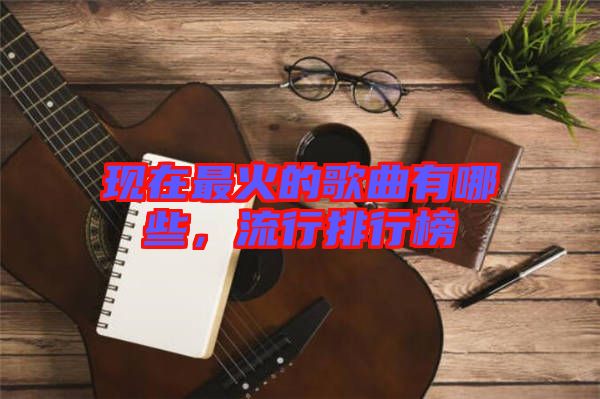 現(xiàn)在最火的歌曲有哪些，流行排行榜