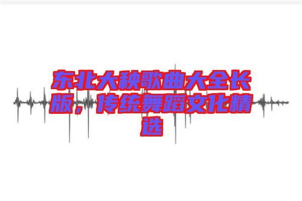 東北大秧歌曲大全長(zhǎng)版，傳統(tǒng)舞蹈文化精選