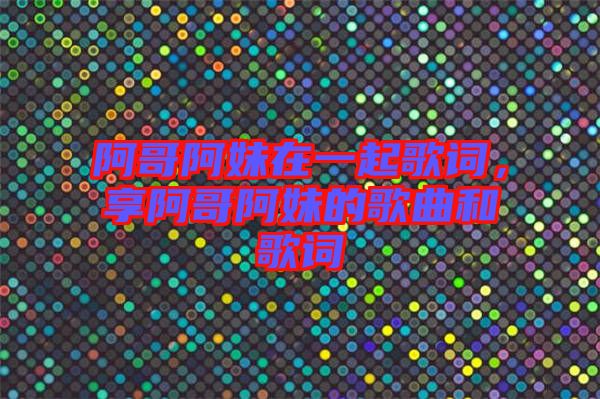 阿哥阿妹在一起歌詞，享阿哥阿妹的歌曲和歌詞