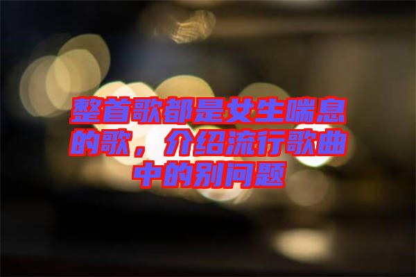整首歌都是女生喘息的歌，介紹流行歌曲中的別問題
