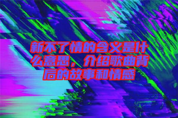 新不了情的含義是什么意思，介紹歌曲背后的故事和情感