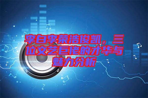 李白李榮浩俊凱，三位文藝巨佬的才華與魅力分析