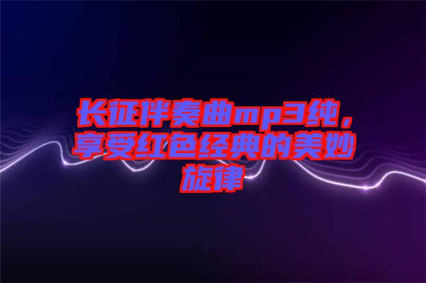 長征伴奏曲mp3純，享受紅色經(jīng)典的美妙旋律