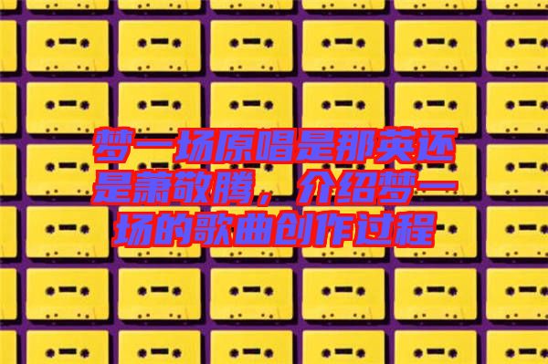 夢(mèng)一場(chǎng)原唱是那英還是蕭敬騰，介紹夢(mèng)一場(chǎng)的歌曲創(chuàng)作過(guò)程
