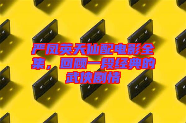 嚴鳳英天仙配電影全集，回顧一段經(jīng)典的武俠劇情