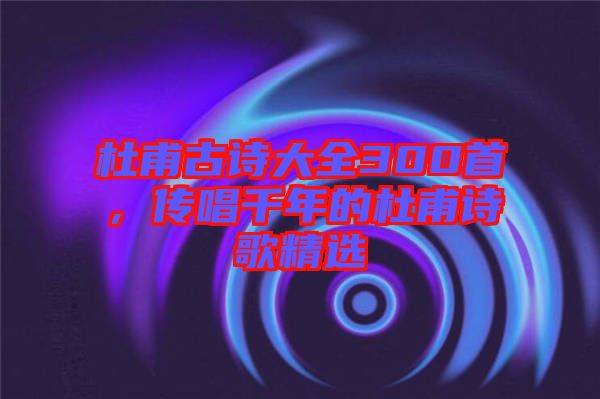 杜甫古詩大全300首，傳唱千年的杜甫詩歌精選