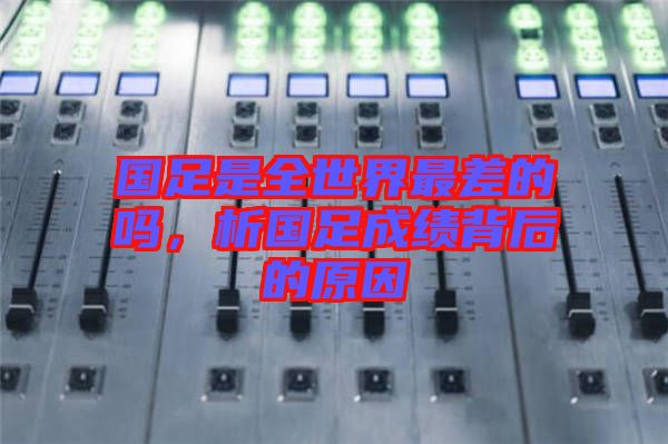 國足是全世界最差的嗎，析國足成績背后的原因