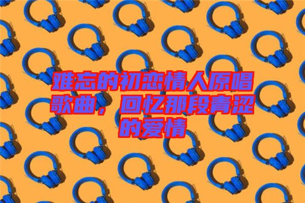 難忘的初戀情人原唱歌曲，回憶那段青澀的愛(ài)情