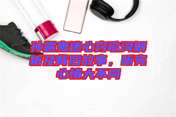 孫露鬼迷心竅歌詞解析及背后故事，聽完心情大不同