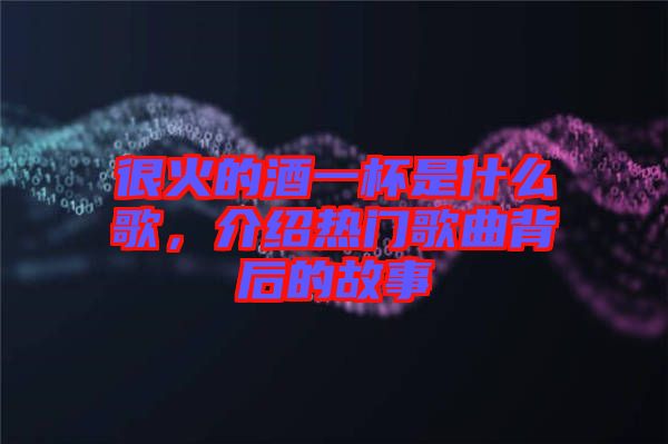 很火的酒一杯是什么歌，介紹熱門歌曲背后的故事