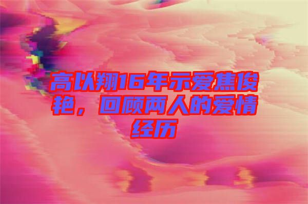 高以翔16年示愛(ài)焦俊艷，回顧兩人的愛(ài)情經(jīng)歷