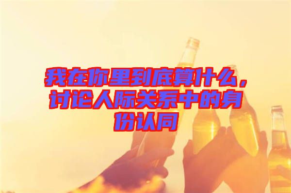 我在你里到底算什么，討論人際關(guān)系中的身份認(rèn)同