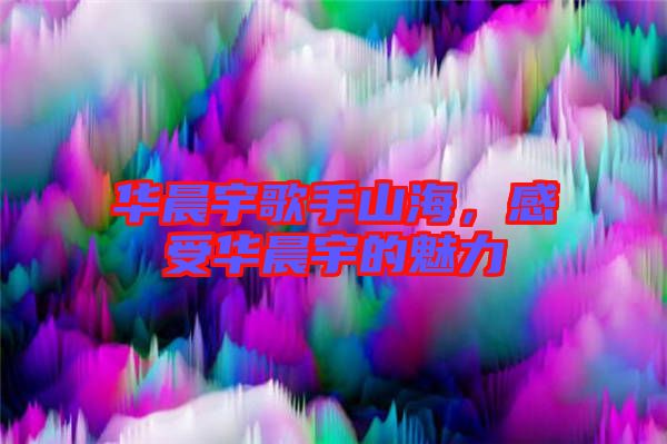 華晨宇歌手山海，感受華晨宇的魅力