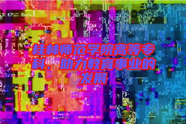 桂林師范學院高等?？?，助力教育事業(yè)的發(fā)展