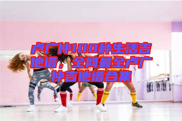 盧廣仲100種生活吉他譜，全網(wǎng)最全盧廣仲吉他譜合集