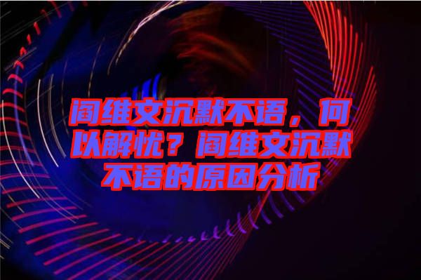 閻維文沉默不語，何以解憂？閻維文沉默不語的原因分析