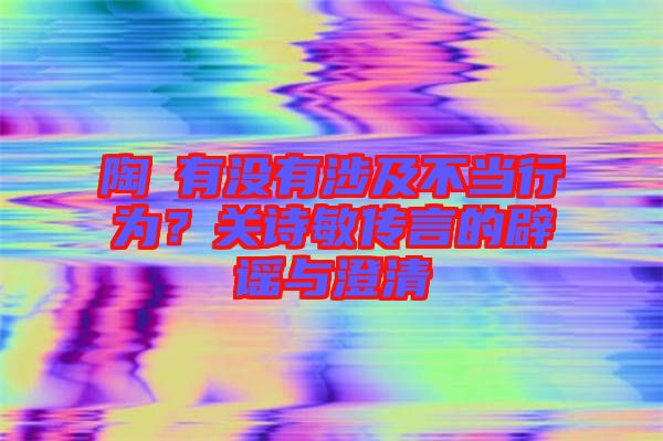 陶喆有沒有涉及不當(dāng)行為？關(guān)詩敏傳言的辟謠與澄清
