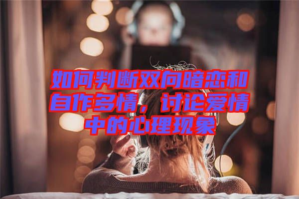 如何判斷雙向暗戀和自作多情，討論愛情中的心理現(xiàn)象