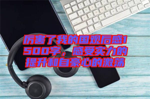 厲害了我的國觀后感1500字，感受實(shí)力的提升和自豪心的激蕩