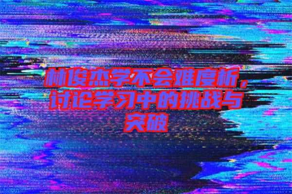 林俊杰學不會難度析，討論學習中的挑戰(zhàn)與突破