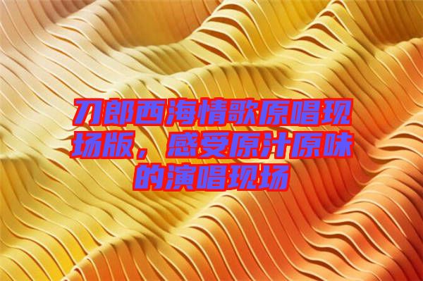 刀郎西海情歌原唱現(xiàn)場版，感受原汁原味的演唱現(xiàn)場