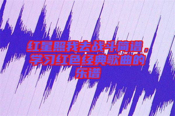 紅星照我去戰(zhàn)斗簡(jiǎn)譜，學(xué)習(xí)紅色經(jīng)典歌曲的樂(lè)譜