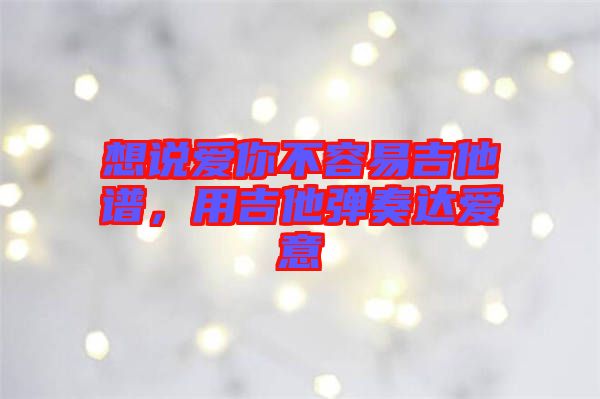 想說(shuō)愛(ài)你不容易吉他譜，用吉他彈奏達(dá)愛(ài)意
