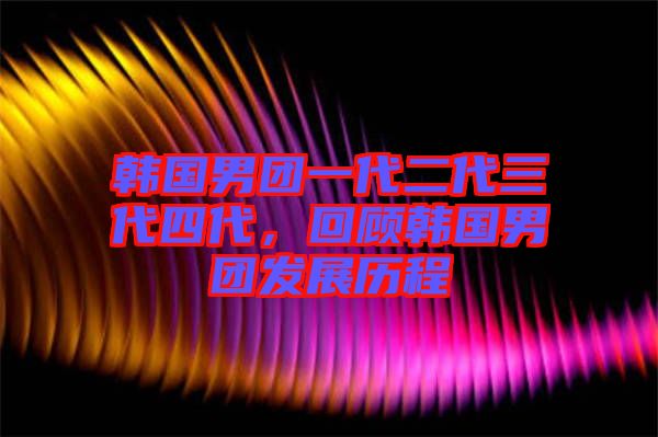 韓國(guó)男團(tuán)一代二代三代四代，回顧韓國(guó)男團(tuán)發(fā)展歷程