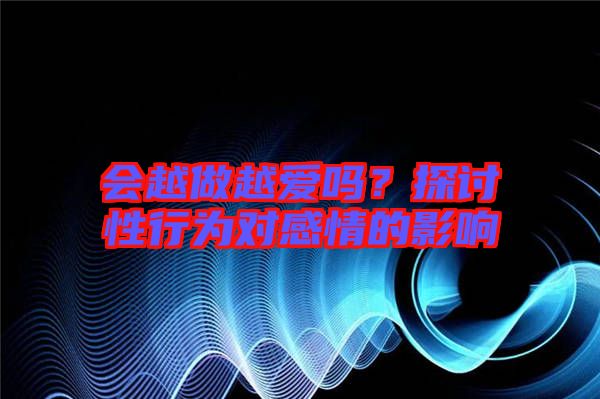 會(huì)越做越愛嗎？探討性行為對(duì)感情的影響