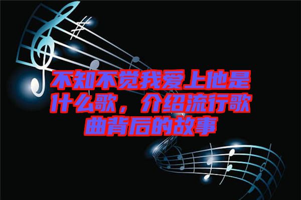 不知不覺我愛上他是什么歌，介紹流行歌曲背后的故事