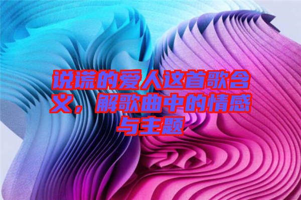 說謊的愛人這首歌含義，解歌曲中的情感與主題