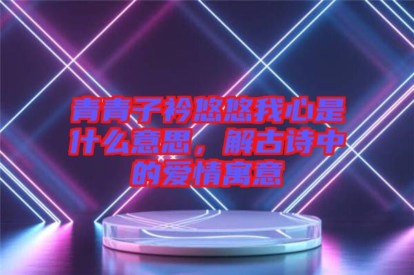 青青子衿悠悠我心是什么意思，解古詩中的愛情寓意