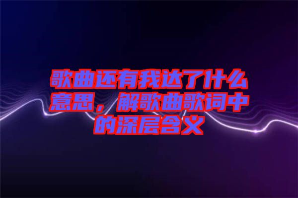 歌曲還有我達(dá)了什么意思，解歌曲歌詞中的深層含義