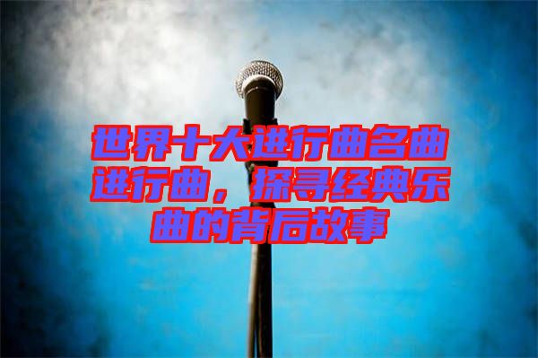 世界十大進(jìn)行曲名曲進(jìn)行曲，探尋經(jīng)典樂曲的背后故事