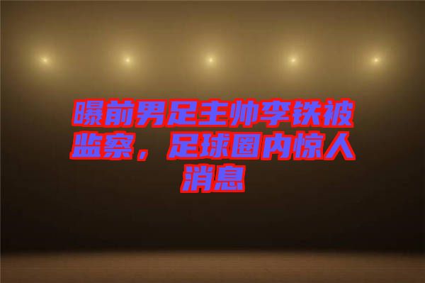 曝前男足主帥李鐵被監(jiān)察，足球圈內(nèi)驚人消息