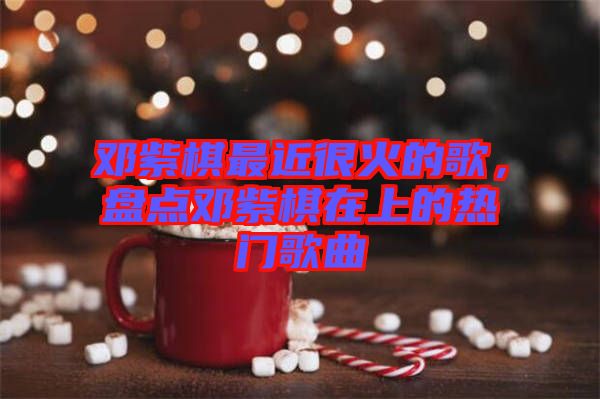 鄧紫棋最近很火的歌，盤(pán)點(diǎn)鄧紫棋在上的熱門(mén)歌曲